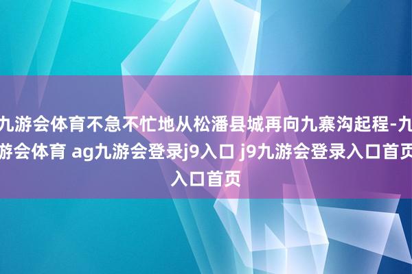 九游会体育不急不忙地从松潘县城再向九寨沟起程-九游会体育 ag九游会登录j9入口 j9九游会登录入口首页