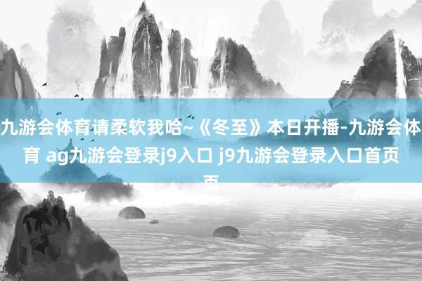 九游会体育请柔软我哈~《冬至》本日开播-九游会体育 ag九游会登录j9入口 j9九游会登录入口首页