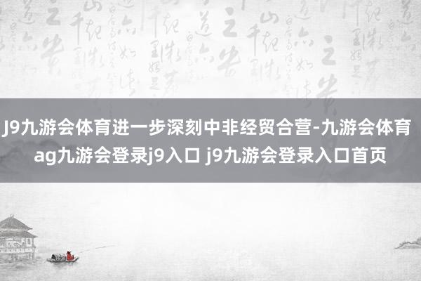 J9九游会体育进一步深刻中非经贸合营-九游会体育 ag九游会登录j9入口 j9九游会登录入口首页