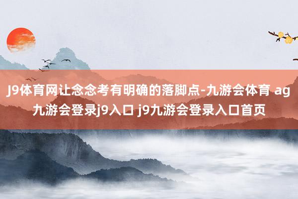 J9体育网让念念考有明确的落脚点-九游会体育 ag九游会登录j9入口 j9九游会登录入口首页