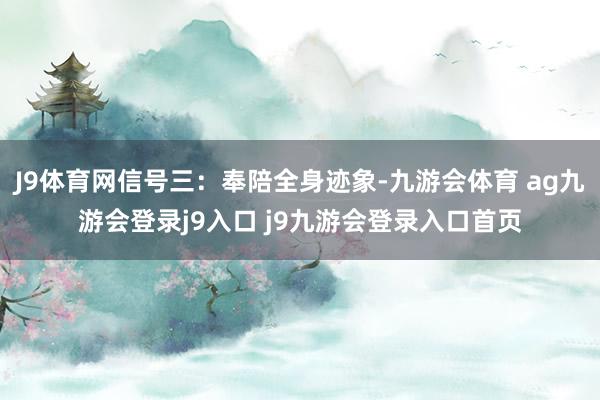 J9体育网信号三：奉陪全身迹象-九游会体育 ag九游会登录j9入口 j9九游会登录入口首页