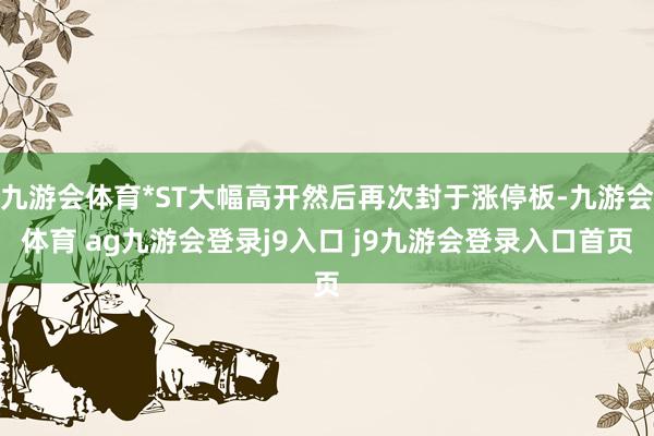 九游会体育*ST大幅高开然后再次封于涨停板-九游会体育 ag九游会登录j9入口 j9九游会登录入口首页