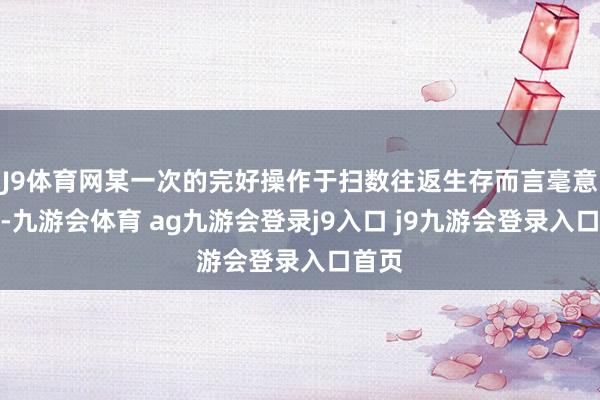 J9体育网某一次的完好操作于扫数往返生存而言毫意外旨-九游会体育 ag九游会登录j9入口 j9九游会登录入口首页