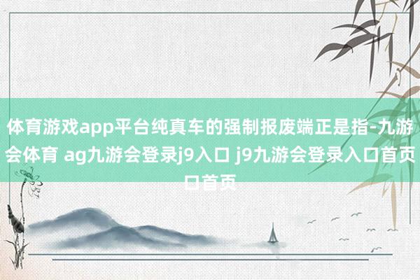 体育游戏app平台纯真车的强制报废端正是指-九游会体育 ag九游会登录j9入口 j9九游会登录入口首页
