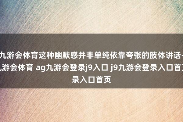 九游会体育这种幽默感并非单纯依靠夸张的肢体讲话-九游会体育 ag九游会登录j9入口 j9九游会登录入口首页