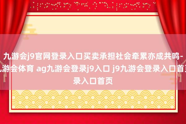 九游会j9官网登录入口买卖承担社会牵累亦成共鸣-九游会体育 ag九游会登录j9入口 j9九游会登录入口首页