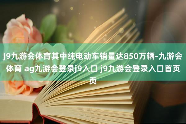 J9九游会体育其中纯电动车销量达850万辆-九游会体育 ag九游会登录j9入口 j9九游会登录入口首页