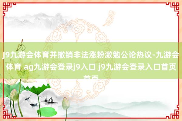 J9九游会体育并撤销非法涨粉激勉公论热议-九游会体育 ag九游会登录j9入口 j9九游会登录入口首页