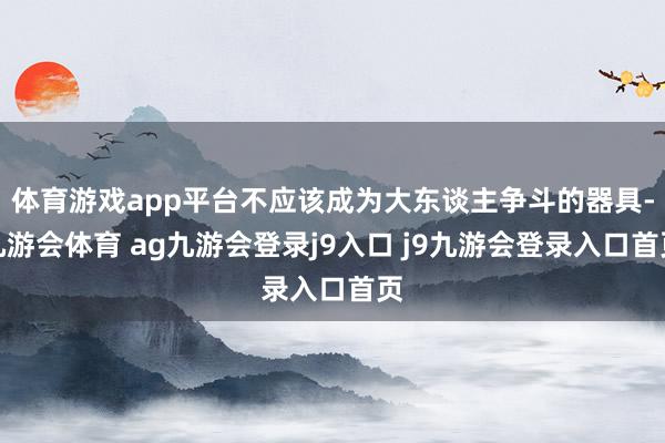 体育游戏app平台不应该成为大东谈主争斗的器具-九游会体育 ag九游会登录j9入口 j9九游会登录入口首页