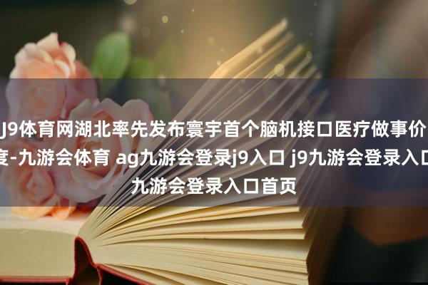 J9体育网湖北率先发布寰宇首个脑机接口医疗做事价钱尺度-九游会体育 ag九游会登录j9入口 j9九游会登录入口首页