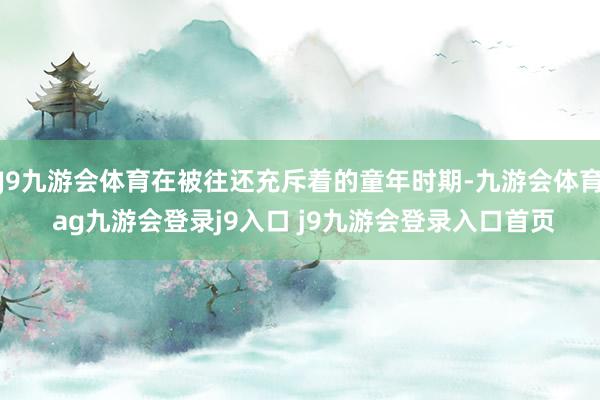J9九游会体育在被往还充斥着的童年时期-九游会体育 ag九游会登录j9入口 j9九游会登录入口首页
