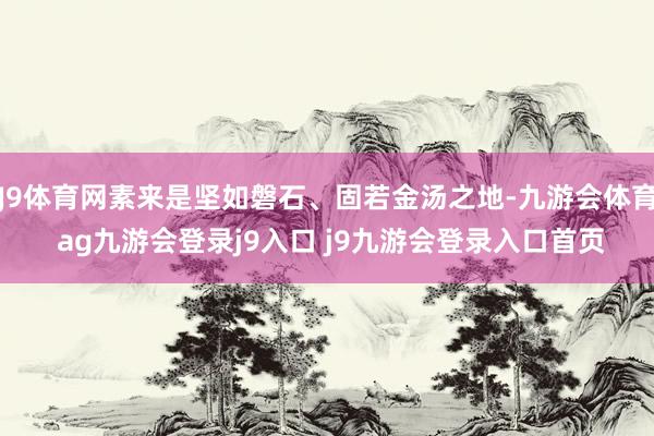 J9体育网素来是坚如磐石、固若金汤之地-九游会体育 ag九游会登录j9入口 j9九游会登录入口首页