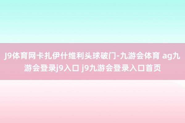 J9体育网卡扎伊什维利头球破门-九游会体育 ag九游会登录j9入口 j9九游会登录入口首页