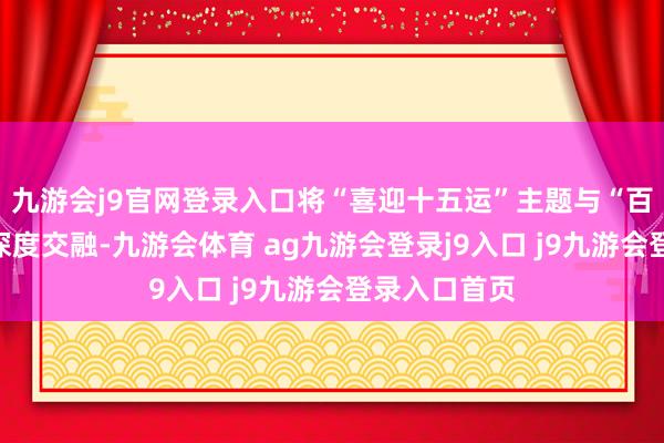 九游会j9官网登录入口将“喜迎十五运”主题与“百千万工程”深度交融-九游会体育 ag九游会登录j9入口 j9九游会登录入口首页