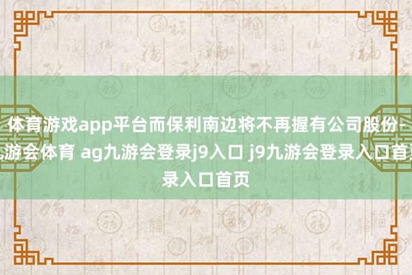 体育游戏app平台而保利南边将不再握有公司股份-九游会体育 ag九游会登录j9入口 j9九游会登录入口首页