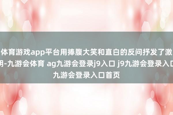 体育游戏app平台用捧腹大笑和直白的反问抒发了激烈不明-九游会体育 ag九游会登录j9入口 j9九游会登录入口首页