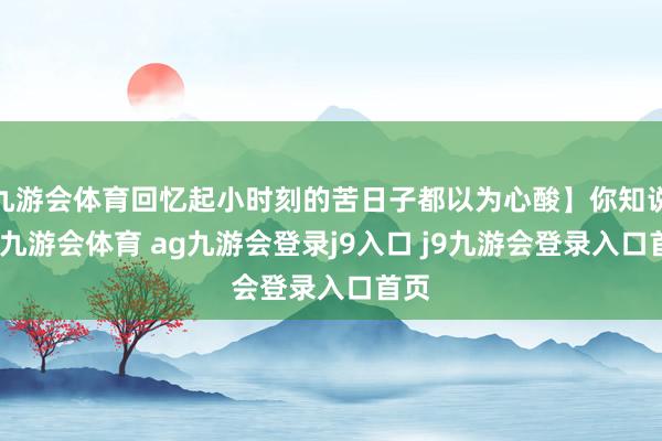九游会体育回忆起小时刻的苦日子都以为心酸】你知说念-九游会体育 ag九游会登录j9入口 j9九游会登录入口首页