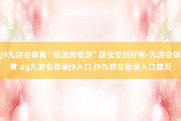 J9九游会体育“短途跨境游”捏续受到好奇-九游会体育 ag九游会登录j9入口 j9九游会登录入口首页