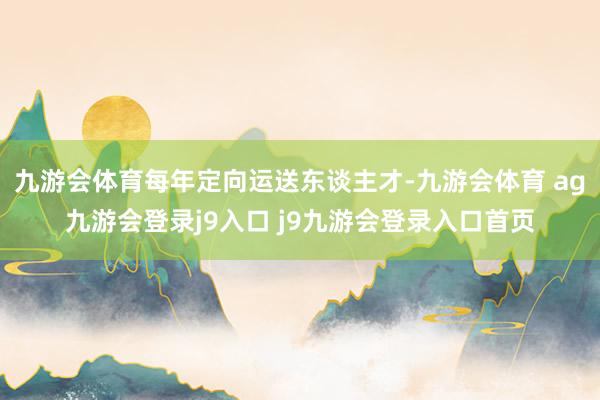 九游会体育每年定向运送东谈主才-九游会体育 ag九游会登录j9入口 j9九游会登录入口首页