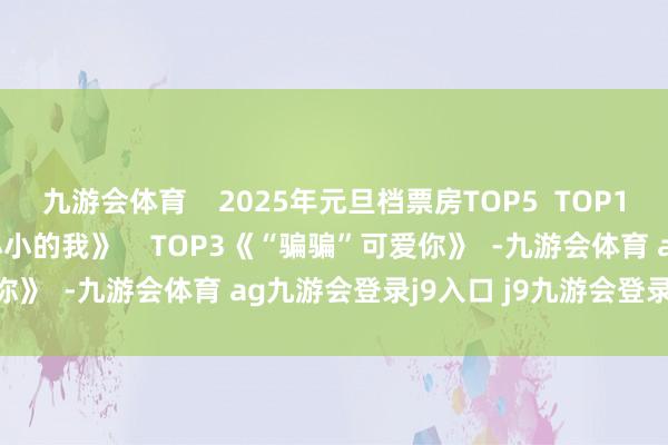 九游会体育    2025年元旦档票房TOP5  TOP1 《误杀3》  TOP2《小小的我》    TOP3《“骗骗”可爱你》  -九游会体育 ag九游会登录j9入口 j9九游会登录入口首页