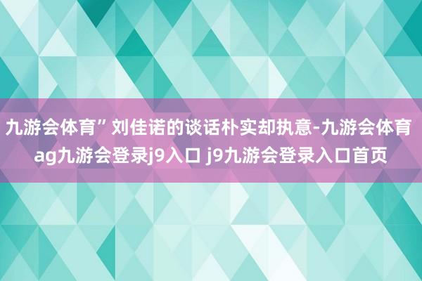 九游会体育”刘佳诺的谈话朴实却执意-九游会体育 ag九游会登录j9入口 j9九游会登录入口首页