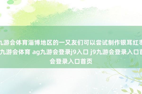 九游会体育淄博地区的一又友们可以尝试制作银耳红枣汤-九游会体育 ag九游会登录j9入口 j9九游会登录入口首页
