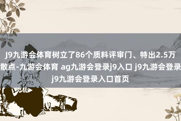 J9九游会体育树立了86个质料评审门、特出2.5万个质料驱散点-九游会体育 ag九游会登录j9入口 j9九游会登录入口首页