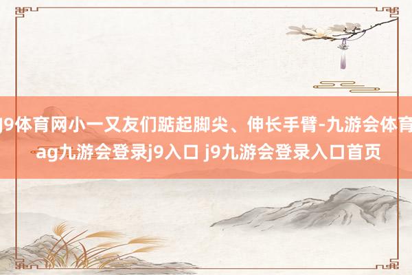 J9体育网小一又友们踮起脚尖、伸长手臂-九游会体育 ag九游会登录j9入口 j9九游会登录入口首页