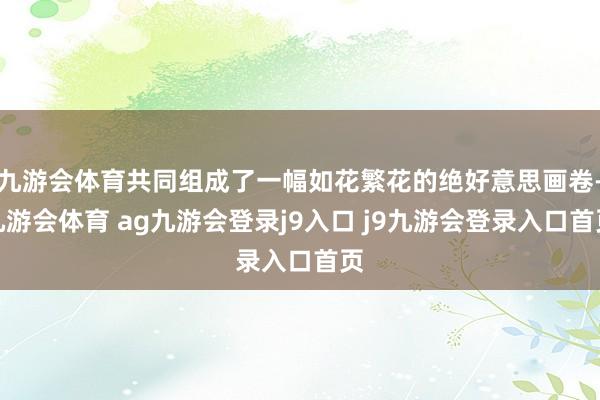 九游会体育共同组成了一幅如花繁花的绝好意思画卷-九游会体育 ag九游会登录j9入口 j9九游会登录入口首页