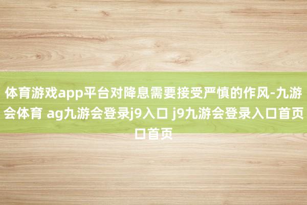 体育游戏app平台对降息需要接受严慎的作风-九游会体育 ag九游会登录j9入口 j9九游会登录入口首页