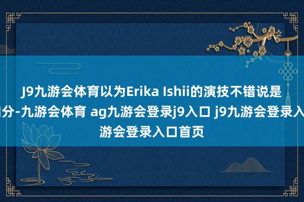 J9九游会体育以为Erika Ishii的演技不错说是10分满分-九游会体育 ag九游会登录j9入口 j9九游会登录入口首页