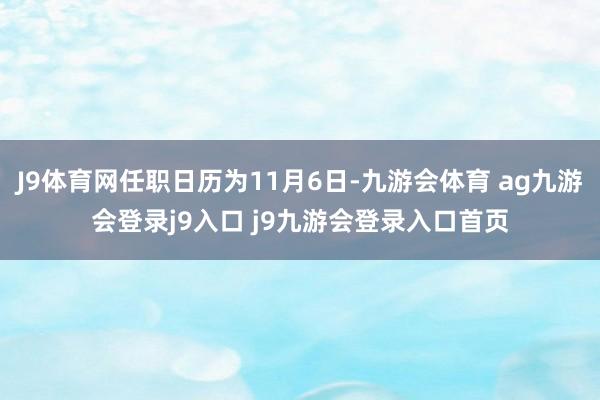 J9体育网任职日历为11月6日-九游会体育 ag九游会登录j9入口 j9九游会登录入口首页