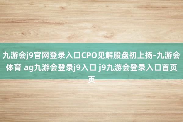 九游会j9官网登录入口CPO见解股盘初上扬-九游会体育 ag九游会登录j9入口 j9九游会登录入口首页