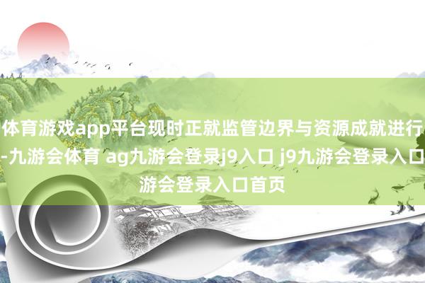 体育游戏app平台现时正就监管边界与资源成就进行申辩-九游会体育 ag九游会登录j9入口 j9九游会登录入口首页