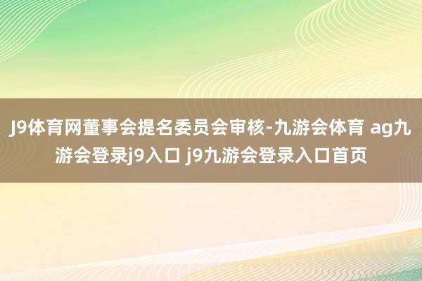 J9体育网董事会提名委员会审核-九游会体育 ag九游会登录j9入口 j9九游会登录入口首页