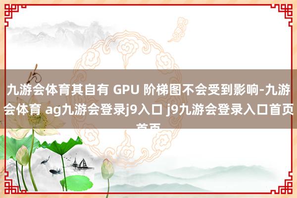 九游会体育其自有 GPU 阶梯图不会受到影响-九游会体育 ag九游会登录j9入口 j9九游会登录入口首页