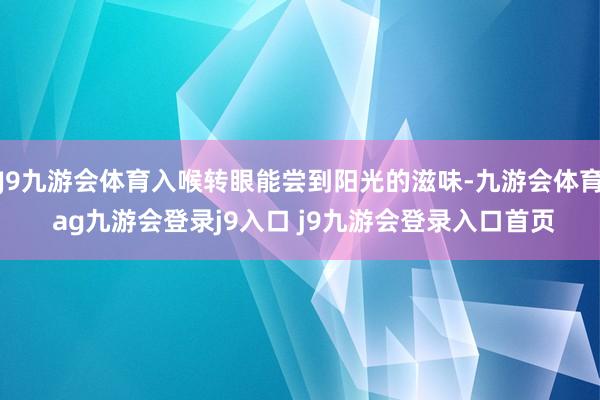 J9九游会体育入喉转眼能尝到阳光的滋味-九游会体育 ag九游会登录j9入口 j9九游会登录入口首页