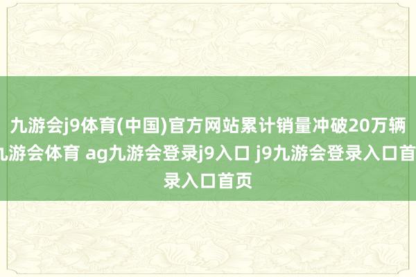 九游会j9体育(中国)官方网站累计销量冲破20万辆-九游会体育 ag九游会登录j9入口 j9九游会登录入口首页