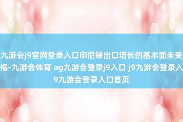 九游会j9官网登录入口印尼锡出口增长的基本面未受根蒂动摇-九游会体育 ag九游会登录j9入口 j9九游会登录入口首页
