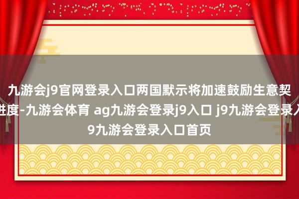 九游会j9官网登录入口 两国默示将加速鼓励生意契约道判进度-九游会体育 ag九游会登录j9入口 j9九游会登录入口首页