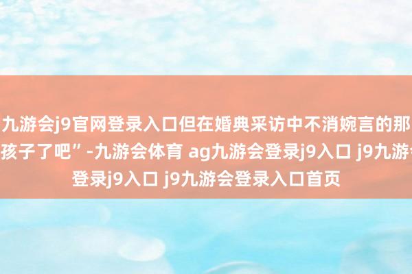 九游会j9官网登录入口但在婚典采访中不消婉言的那句“结完婚该要孩子了吧”-九游会体育 ag九游会登录j9入口 j9九游会登录入口首页