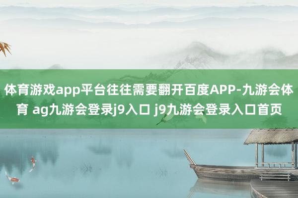 体育游戏app平台往往需要翻开百度APP-九游会体育 ag九游会登录j9入口 j9九游会登录入口首页