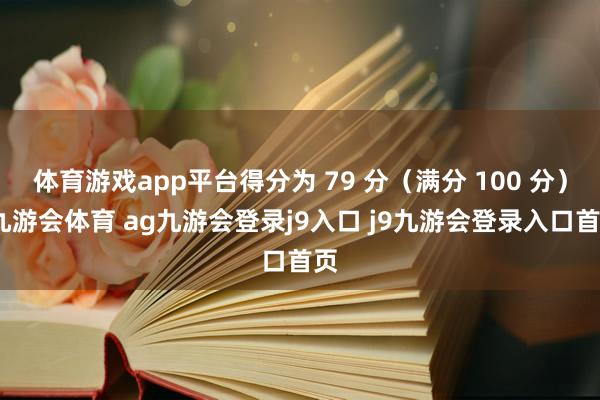 体育游戏app平台得分为 79 分（满分 100 分）-九游会体育 ag九游会登录j9入口 j9九游会登录入口首页