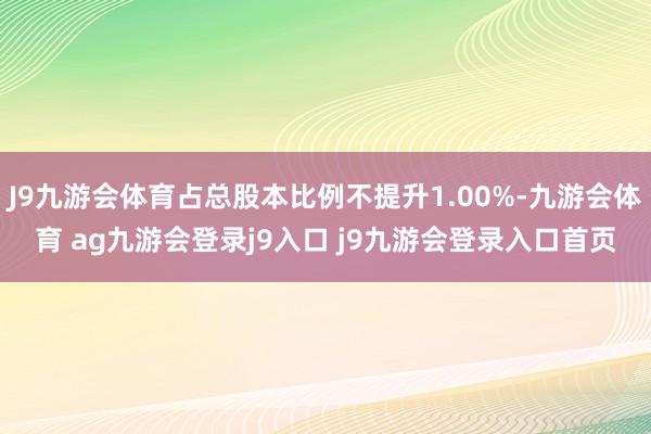 J9九游会体育占总股本比例不提升1.00%-九游会体育 ag九游会登录j9入口 j9九游会登录入口首页