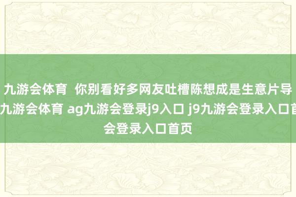 九游会体育  你别看好多网友吐槽陈想成是生意片导演-九游会体育 ag九游会登录j9入口 j9九游会登录入口首页