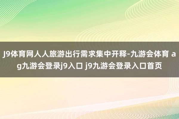 J9体育网人人旅游出行需求集中开释-九游会体育 ag九游会登录j9入口 j9九游会登录入口首页