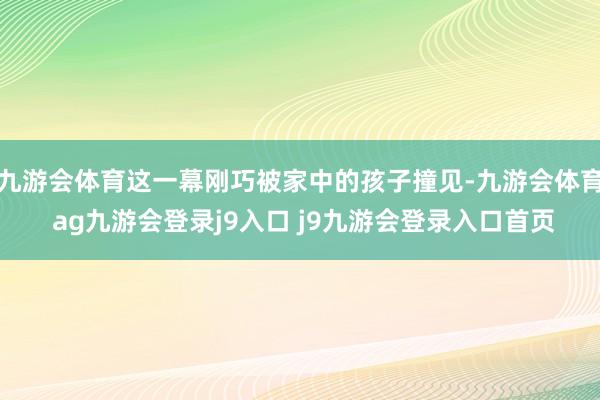 九游会体育这一幕刚巧被家中的孩子撞见-九游会体育 ag九游会登录j9入口 j9九游会登录入口首页