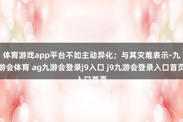 体育游戏app平台不如主动异化;与其灾难表示-九游会体育 ag九游会登录j9入口 j9九游会登录入口首页