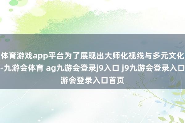 体育游戏app平台为了展现出大师化视线与多元文化特质-九游会体育 ag九游会登录j9入口 j9九游会登录入口首页