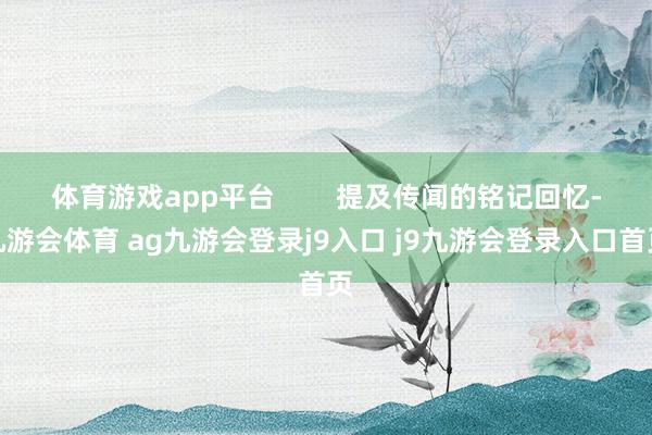 体育游戏app平台        提及传闻的铭记回忆-九游会体育 ag九游会登录j9入口 j9九游会登录入口首页